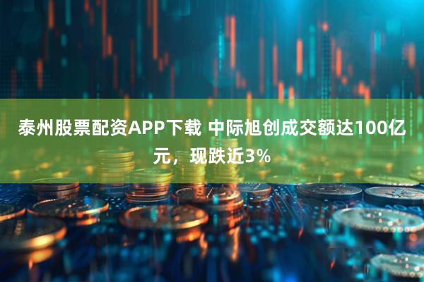 泰州股票配资APP下载 中际旭创成交额达100亿元，现跌近3%