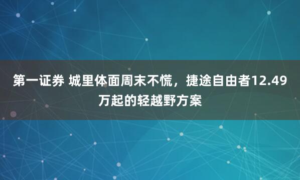 第一证券 城里体面周末不慌，捷途自由者12.49万起的轻越野方案