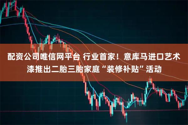 配资公司唯信网平台 行业首家！意库马进口艺术漆推出二胎三胎家庭“装修补贴”活动