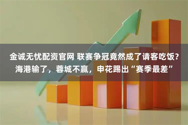 金诚无忧配资官网 联赛争冠竟然成了请客吃饭？海港输了，蓉城不赢，申花踢出“赛季最差”
