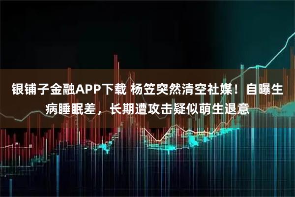 银铺子金融APP下载 杨笠突然清空社媒！自曝生病睡眠差，长期遭攻击疑似萌生退意