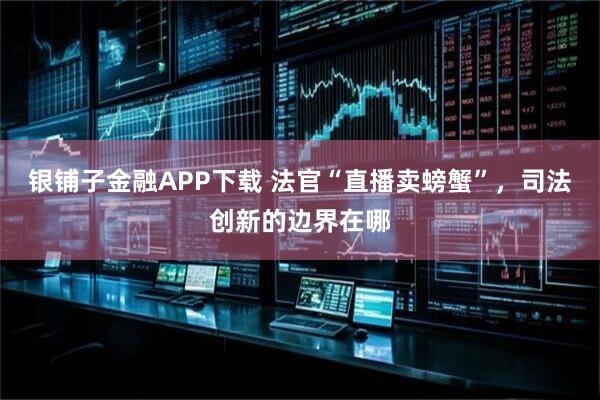银铺子金融APP下载 法官“直播卖螃蟹”，司法创新的边界在哪