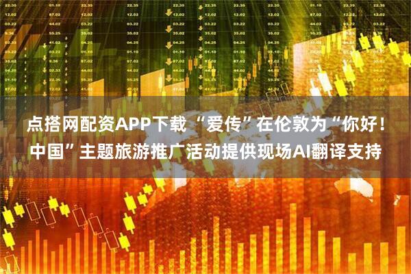 点搭网配资APP下载 “爱传”在伦敦为“你好!中国”主题旅游推广活动提供现场AI翻译支持