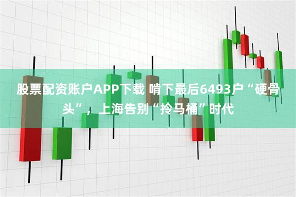 股票配资账户APP下载 啃下最后6493户“硬骨头”，上海告别“拎马桶”时代