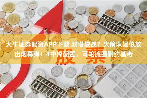 大牛证券配资APP下载 双塔缺战？火箭队疑似放出烟幕弹！4中锋配置，可轮流围剿约基奇