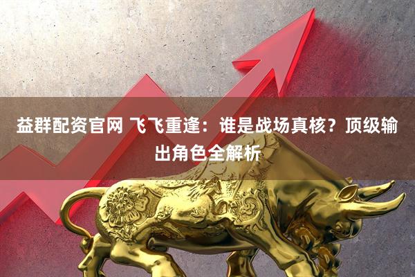 益群配资官网 飞飞重逢:谁是战场真核?顶级输出角色全解析