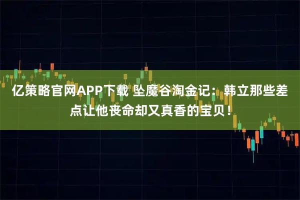 亿策略官网APP下载 坠魔谷淘金记：韩立那些差点让他丧命却又真香的宝贝！
