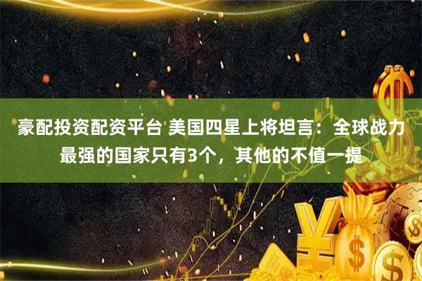 豪配投资配资平台 美国四星上将坦言：全球战力最强的国家只有3个，其他的不值一提