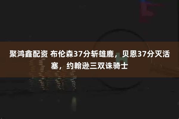 聚鸿鑫配资 布伦森37分斩雄鹿，贝恩37分灭活塞，约翰逊三双诛骑士