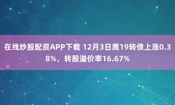 在线炒股配资APP下载 12月3日鹰19转债上涨0.38%，转股溢价率16.67%