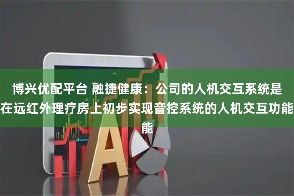 博兴优配平台 融捷健康：公司的人机交互系统是在远红外理疗房上初步实现音控系统的人机交互功能