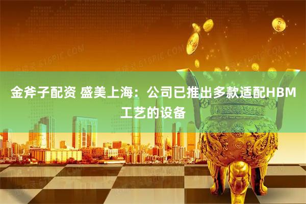 金斧子配资 盛美上海：公司已推出多款适配HBM工艺的设备