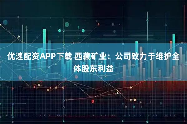 优速配资APP下载 西藏矿业：公司致力于维护全体股东利益