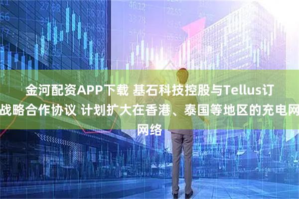 金河配资APP下载 基石科技控股与Tellus订立战略合作协议 计划扩大在香港、泰国等地区的充电网络