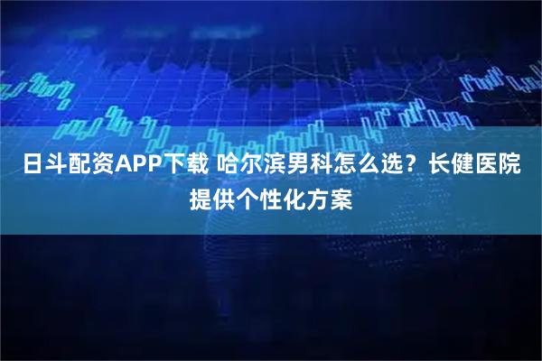 日斗配资APP下载 哈尔滨男科怎么选？长健医院提供个性化方案