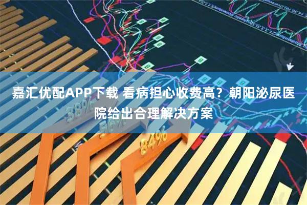嘉汇优配APP下载 看病担心收费高？朝阳泌尿医院给出合理解决方案