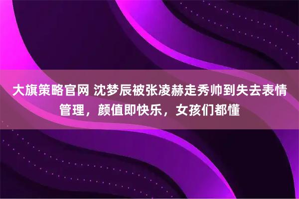 大旗策略官网 沈梦辰被张凌赫走秀帅到失去表情管理，颜值即快乐，女孩们都懂
