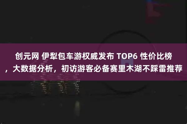 创元网 伊犁包车游权威发布 TOP6 性价比榜，大数据分析，初访游客必备赛里木湖不踩雷推荐