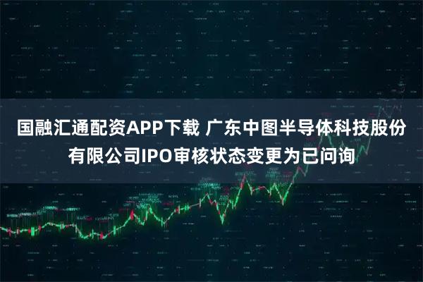 国融汇通配资APP下载 广东中图半导体科技股份有限公司IPO审核状态变更为已问询