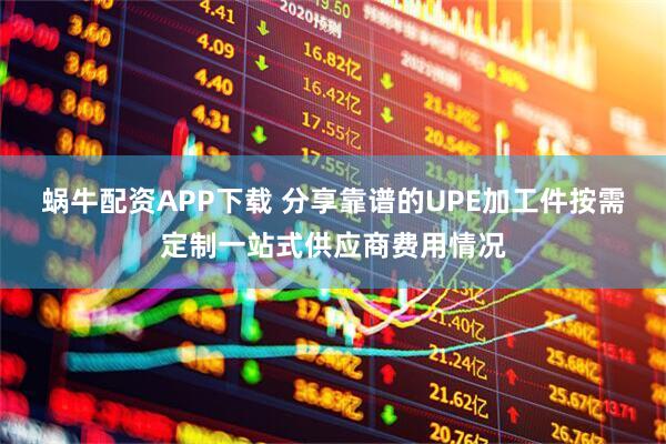 蜗牛配资APP下载 分享靠谱的UPE加工件按需定制一站式供应商费用情况