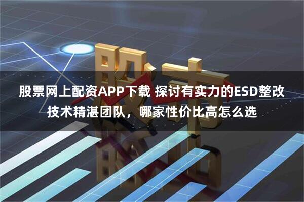 股票网上配资APP下载 探讨有实力的ESD整改技术精湛团队，哪家性价比高怎么选
